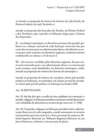 263
Anexo 1 – Projeto de Lei nº 1.210/2007
Congresso Nacional
a) metade na proporção do número de eleitores de cada Estado, do
Distrito Federal e de cada Território; e
metade na proporção das bancadas dos Estados, do Distrito Federal
e dos Territórios, que o partido ou federação elegeu para a Câmara
dos Deputados.
II – nas eleições municipais, os diretórios nacionais dos partidos po-
líticos ou a direção nacional de cada federação reservarão dez por
cento dos recursos para sua administração direta e distribuirão os no-
venta por cento restantes aos diretórios regionais, conforme critérios
estabelecidos nas alíneas a e b do inciso I.
III – dos recursos recebidos pelos diretórios regionais, dez por cen-
to serão reservados para a sua administração direta e os noventa por
cento restantes serão distribuídos aos diretórios municipais, sendo:
metade na proporção do número de eleitores do município; e
metade na proporção do número de vereadores eleitos pelo partido
político ou federação, no município, em relação ao total de vereado-
res eleitos pelo partido político ou federação no Estado.(NR)
Art. 18 (REVOGADO)
Art. 19. Até dez dias após a escolha de seus candidatos em convenção, o
partido, coligação ou federação partidária constituirá comitês financeiros,
com a finalidade de administrar os recursos de que trata o art. 17. (NR)
Art. 20. O partido, coligação ou federação partidária fará a adminis-
tração financeira de cada campanha, usando unicamente os recursos
orçamentários previstos nesta Lei, e fará a prestação de contas ao Tri-
bunal Superior Eleitoral, aos Tribunais Regionais Eleitorais ou aos
Juízes Eleitorais, conforme a circunscrição do pleito.
 