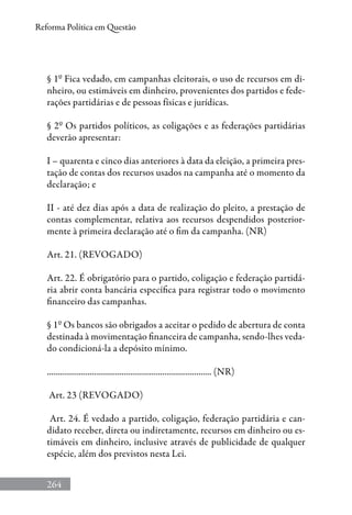 264
Reforma Política em Questão
§ 1º Fica vedado, em campanhas eleitorais, o uso de recursos em di-
nheiro, ou estimáveis em dinheiro, provenientes dos partidos e fede-
rações partidárias e de pessoas físicas e jurídicas.
§ 2º Os partidos políticos, as coligações e as federações partidárias
deverão apresentar:
I – quarenta e cinco dias anteriores à data da eleição, a primeira pres-
tação de contas dos recursos usados na campanha até o momento da
declaração; e
II - até dez dias após a data de realização do pleito, a prestação de
contas complementar, relativa aos recursos despendidos posterior-
mente à primeira declaração até o fim da campanha. (NR)
Art. 21. (REVOGADO)
Art. 22. É obrigatório para o partido, coligação e federação partidá-
ria abrir conta bancária específica para registrar todo o movimento
financeiro das campanhas.
§ 1º Os bancos são obrigados a aceitar o pedido de abertura de conta
destinada à movimentação financeira de campanha, sendo-lhes veda-
do condicioná-la a depósito mínimo.
............................................................................. (NR)
Art. 23 (Revogado)
Art. 24. É vedado a partido, coligação, federação partidária e can-
didato receber, direta ou indiretamente, recursos em dinheiro ou es-
timáveis em dinheiro, inclusive através de publicidade de qualquer
espécie, além dos previstos nesta Lei.
 