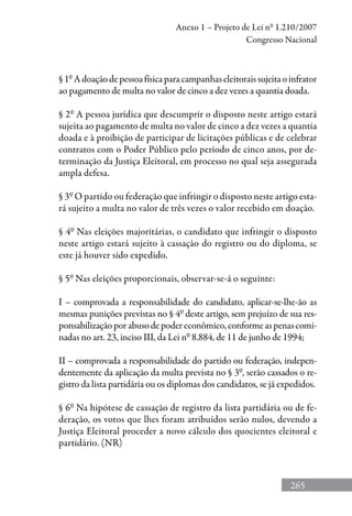 265
Anexo 1 – Projeto de Lei nº 1.210/2007
Congresso Nacional
§1ºAdoaçãodepessoafísicaparacampanhaseleitoraissujeitaoinfrator
ao pagamento de multa no valor de cinco a dez vezes a quantia doada.
§ 2º A pessoa jurídica que descumprir o disposto neste artigo estará
sujeita ao pagamento de multa no valor de cinco a dez vezes a quantia
doada e à proibição de participar de licitações públicas e de celebrar
contratos com o Poder Público pelo período de cinco anos, por de-
terminação da Justiça Eleitoral, em processo no qual seja assegurada
ampla defesa.
§ 3º O partido ou federação que infringir o disposto neste artigo esta-
rá sujeito a multa no valor de três vezes o valor recebido em doação.
§ 4º Nas eleições majoritárias, o candidato que infringir o disposto
neste artigo estará sujeito à cassação do registro ou do diploma, se
este já houver sido expedido.
§ 5º Nas eleições proporcionais, observar-se-á o seguinte:
I – comprovada a responsabilidade do candidato, aplicar-se-lhe-ão as
mesmas punições previstas no § 4º deste artigo, sem prejuízo de sua res-
ponsabilizaçãoporabusodepodereconômico,conformeaspenascomi-
nadas no art. 23, inciso III, da Lei nº 8.884, de 11 de junho de 1994;
II – comprovada a responsabilidade do partido ou federação, indepen-
dentemente da aplicação da multa prevista no § 3º, serão cassados o re-
gistro da lista partidária ou os diplomas dos candidatos, se já expedidos.
§ 6º Na hipótese de cassação de registro da lista partidária ou de fe-
deração, os votos que lhes foram atribuídos serão nulos, devendo a
Justiça Eleitoral proceder a novo cálculo dos quocientes eleitoral e
partidário. (NR)
 