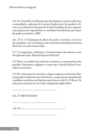 266
Reforma Política em Questão
Art. 25. O partido ou federação que descumprir as normas referentes
à arrecadação e aplicação de recursos fixadas nesta Lei perderá o di-
reito ao recebimento da quota do Fundo Partidário do ano seguinte,
sem prejuízo de responderem os candidatos beneficiários por abuso
do poder econômico. (NR)
Art. 25-A. A fiscalização de abuso do poder econômico, no curso
da campanha, será exercida por uma comissão instituída pela Justiça
Eleitoral, em cada circunscrição.
§ 1º A composição, atribuições e funcionamento da comissão serão
disciplinados pelo Tribunal Superior Eleitoral.
§ 2º Entre os membros da comissão constarão os representantes dos
partidos, federações, coligações e outros que a Justiça Eleitoral con-
siderar necessários.
§ 3º Por solicitação da comissão, o órgão competente da Justiça Elei-
toral poderá, liminarmente, determinar a suspensão da campanha do
candidato ou da lista, nas hipóteses previstas nos §§ 4º e 5º do art. 24,
pelo prazo máximo de cinco dias, assegurada ampla defesa.
.............................................................................
Art. 27 (REVOGADO)
.............................................................................
Art. 33. .............................................................................
.............................................................................
 
