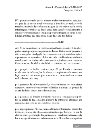 267
Anexo 1 – Projeto de Lei nº 1.210/2007
Congresso Nacional
IV – plano amostral e quotas a serem usadas com respeito a sexo, ida-
de, grau de instrução, nível econômico e área física de realização do
trabalho; intervalo de confiança e margem de erro máximo admissível;
informações sobre base de dados usada para a confecção da amostra, a
saber: proveniência (censo, pesquisa por amostragem, ou outra moda-
lidade), entidade que produziu e o ano de coleta dos dados;
............................................................................. (NR)
Art. 33-A. As entidades e empresas especificadas no art. 33 são obri-
gadas, a cada pesquisa, a depositar, na Justiça Eleitoral, até quarenta e
oito horas após a divulgação dos resultados, as seguintes informações:
o percentual de entrevistas obtido em cada combinação de atributos
ou valores das variáveis usadas para estratificação da amostra, tais como
idade, sexo , escolaridade e nível sócio econômico dos entrevistados;
para pesquisas de âmbito nacional, o perfil, por Estado, da amostra
usada, com as informações da alínea a, complementadas com a re-
lação nominal dos municípios sorteados e o número de entrevistas
realizadas em cada um;
para pesquisas de âmbito estadual, a relação nominal dos municípios
sorteados, número de entrevistas realizadas e número de pontos de
coleta de dados usados em cada um deles;
para pesquisas de âmbito municipal, número e localização dos pon-
tos de coleta de dados usados, número de entrevistas efetuadas em
cada um, e processo de seleção desses pontos;
para as pesquisas de “boca de urna”, além das informações objeto dos
itens anteriores, a distribuição das entrevistas por horários no dia da
eleição, com especificação de quantas entrevistas foram feitas em cada
horário, a partir do começo da votação, até o último horário, quais as
 