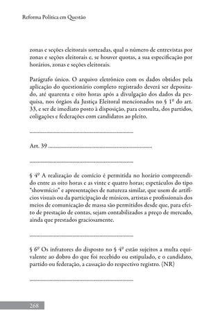 268
Reforma Política em Questão
zonas e seções eleitorais sorteadas, qual o número de entrevistas por
zonas e seções eleitorais e, se houver quotas, a sua especificação por
horários, zonas e seções eleitorais.
Parágrafo único. O arquivo eletrônico com os dados obtidos pela
aplicação do questionário completo registrado deverá ser deposita-
do, até quarenta e oito horas após a divulgação dos dados da pes-
quisa, nos órgãos da Justiça Eleitoral mencionados no § 1º do art.
33, e ser de imediato posto à disposição, para consulta, dos partidos,
coligações e federações com candidatos ao pleito.
.............................................................................
Art. 39 .............................................................................
.............................................................................
§ 4º A realização de comício é permitida no horário compreendi-
do entre as oito horas e as vinte e quatro horas; espetáculos do tipo
“showmício” e apresentações de natureza similar, que usem de artifí-
cios visuais ou da participação de músicos, artistas e profissionais dos
meios de comunicação de massa são permitidos desde que, para efei-
to de prestação de contas, sejam contabilizados a preço de mercado,
ainda que prestados graciosamente.
.............................................................................
§ 6º Os infratores do disposto no § 4º estão sujeitos a multa equi-
valente ao dobro do que foi recebido ou estipulado, e o candidato,
partido ou federação, a cassação do respectivo registro. (NR)
.............................................................................
 