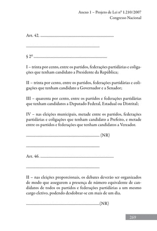 269
Anexo 1 – Projeto de Lei nº 1.210/2007
Congresso Nacional
Art. 42. .............................................................................
.............................................................................
§ 2º .............................................................................
I – trinta por cento, entre os partidos, federações partidárias e coliga-
ções que tenham candidato a Presidente da República;
II – trinta por cento, entre os partidos, federações partidárias e coli-
gações que tenham candidato a Governador e a Senador;
III – quarenta por cento, entre os partidos e federações partidárias
que tenham candidatos a Deputado Federal, Estadual ou Distrital;
IV – nas eleições municipais, metade entre os partidos, federações
partidárias e coligações que tenham candidato a Prefeito, e metade
entre os partidos e federações que tenham candidatos a Vereador.
............................................................................. (NR)
.............................................................................
Art. 46. .............................................................................
.............................................................................
II – nas eleições proporcionais, os debates deverão ser organizados
de modo que assegurem a presença de número equivalente de can-
didatos de todos os partidos e federações partidárias a um mesmo
cargo eletivo, podendo desdobrar-se em mais de um dia.
.............................................................................(NR)
 