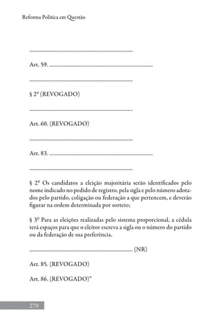 270
Reforma Política em Questão
.............................................................................
Art. 59. .............................................................................
.............................................................................
§ 2º (REVOGADO)
.............................................................................
Art. 60. (REVOGADO)
.............................................................................
Art. 83. .............................................................................
.............................................................................
§ 2º Os candidatos a eleição majoritária serão identificados pelo
nome indicado no pedido de registro, pela sigla e pelo número adota-
dos pelo partido, coligação ou federação a que pertencem, e deverão
figurar na ordem determinada por sorteio;
§ 3º Para as eleições realizadas pelo sistema proporcional, a cédula
terá espaços para que o eleitor escreva a sigla ou o número do partido
ou da federação de sua preferência.
............................................................................. (NR)
Art. 85. (REVOGADO)
Art. 86. (REVOGADO)”
 