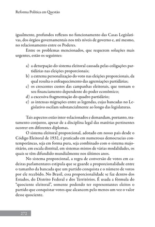 272
Reforma Política em Questão
igualmente, profundos reflexos no funcionamento das Casas Legislati-
vas, dos órgãos governamentais nos três níveis de governo e, até mesmo,
no relacionamento entre os Poderes.
Entre os problemas mencionados, que requerem soluções mais
urgentes, estão os seguintes:
a) 	a deturpação do sistema eleitoral causada pelas coligações par-
tidárias nas eleições proporcionais;
b) 	a extrema personalização do voto nas eleições proporcionais, da
qual resulta o enfraquecimento das agremiações partidárias;
c) 	os crescentes custos das campanhas eleitorais, que tornam o
seu financiamento dependente do poder econômico;
d) 	a excessiva fragmentação do quadro partidário;
e) 	as intensas migrações entre as legendas, cujas bancadas no Le-
gislativo oscilam substancialmente ao longo das legislaturas.
Tais aspectos estão inter-relacionados e demandam, portanto, tra-
tamento conjunto, apesar de a disciplina legal das matérias pertinentes
ocorrer em diferentes diplomas.
O sistema eleitoral proporcional, adotado em nosso país desde o
Código Eleitoral de 1932, é praticado em numerosas democracias con-
temporâneas, seja em forma pura, seja combinado com o sistema majo-
ritário, em escala distrital, em sistemas mistos de várias modalidades, os
quais se têm difundido mundialmente nos últimos anos.
No sistema proporcional, a regra de conversão de votos em ca-
deiras parlamentares estipula que se guarde a proporcionalidade entre
o tamanho da bancada que um partido conquista e o número de votos
por ele recebido. No Brasil, essa proporcionalidade se faz dentro dos
Estados, do Distrito Federal e dos Territórios. É usada a fórmula do
“quociente eleitoral”, somente podendo ter representantes eleitos o
partido que conquistar votos que alcancem pelo menos um vez o valor
desse quociente.
 