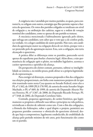 273
Anexo 1 – Projeto de Lei nº 1.210/2007
Congresso Nacional
A exigência não é atendida por muitos partidos, os quais, para con-
torná-la, se coligam com outros, estratégia que lhes permite superar a bar-
reira do quociente. Os votos dos partidos coligados se totalizam em nível
de coligação e, na atribuição das cadeiras, segue-se a ordem de votação
nominal dos candidatos, como se apenas de um partido se tratasse.
A mecânica mencionada é habitualmente ignorada pelo eleitor,
que sufraga um candidato, sem saber que o voto que a ele confere pode,
na verdade, vir a eleger candidato de outro partido. Não raro, um candi-
dato da agremiação maior na coligação deixa de ser eleito, porque vem a
ser preterido pelo da agremiação menor. Esta, sem a coligação, não teria
alcançado o quociente.
A prática dilui as diferenças entre os partidos, parecendo servir
apenas de expediente para burlar a barreira legal. Além disso, a não-per-
manência da coligação após o pleito, no trabalho legislativo, acentua o
caráter oportunista e episódico da aliança.
Da perspectiva do eleitor comum, portanto, subtrai-se inteligibi-
lidade ao sistema e, no médio prazo, pode afetar-se a própria legitimida-
de da representação.
Para corrigir tal distorção, estamos propondo o fim das coligações
nas eleições proporcionais, em linha com numerosos projetos de lei que
têm tramitado tanto nesta Casa quanto no Senado Federal, entre eles o
PL nº 1.562, de 1999 (PLS 178/99), de autoria do então Senador Sérgio
Machado, o PL nº 669, de 1999, de autoria do Deputado Aloysio Nu-
nes Ferreira; PL nº 3.367, de 2000, do Deputado Ricardo Ferraço; PL
nº 7.048, de 2002, do Deputado Coriolano Sales.
Contudo, pequenas agremiações, de caráter histórico, que legiti-
mamente se propõem a difundir suas idéias e princípios na vida política,
reivindicam o direito de subsistir como tais. Com o fim das coligações,
a fórmula das federações, sobre a qual dispõe o projeto, permitirá aos
pequenos partidos contornar o obstáculo do quociente eleitoral, des-
de que haja o compromisso, legalmente estabelecido, de estabilidade da
aliança pelo período mínimo de três anos, pois funcionarão eles como
um só partido.
 