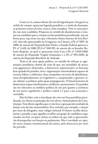 275
Anexo 1 – Projeto de Lei nº 1.210/2007
Congresso Nacional
Como se vê, estamos diante do voto de legenda puro. Em geral, na
cédula de votação, aparecem legenda partidária e, a título de ilustração,
os primeiros nomes da lista, nunca a lista completa. Vota-se num parti-
do, não num candidato. Propostas no sentido de abandonarmos a vota-
ção em candidato para a votação na lista partidária preordenada, seja em
forma pura, seja mista (no que a literatura chama sistemas de lista flexí-
vel), têm sido apresentadas no Congresso: na Câmara, o PL nº 2887, de
2000, de autoria do Deputado João Paulo; o Senado Federal aprovou o
PL nº 3.428, de 2000 (PLS nº 300/99), de autoria do ex-Senador Ro-
berto Requião, ao qual se apensaram nesta Casa o PL nº 3.949/2000,
de autoria do Deputado Virgílio Guimarães, e o PL nº 992/2003, de
autoria do Deputado Bonifácio de Andrada.
Trata-se de uma opção política, no sentido de reforçar as agre-
miações partidárias, dentro da visão de que, em sociedades de massa,
com gigantescos eleitorados, a democracia representativa só funciona
bem quando há partidos, isto é, organizações intermediárias capazes de
recrutar líderes e militantes, fazer campanhas em torno de plataformas,
atuar disciplinadamente no Legislativo e, conquistando o governo, le-
var adiante as políticas pelas quais propugnaram. O funcionamento da
democracia requer interlocutores confiáveis e permanentes. Os partidos
são tão relevantes na moldura política de um país quanto a existência
de um marco regulatório e jurídico estável o é para a sua economia e
sociedade.
Não há falar, com a introdução do voto em lista partidária preor-
denada, em ofensa ao princípio do voto direto, cláusula pétrea da Cons-
tituição. Voto direto significa que o voto leva à apuração do resultado da
eleição sem decisão intermediária. Fica excluída, por exemplo, a eleição
por meio de delegados, num colégio eleitoral. O eleitor escolhe direta-
mente o partido, o que significa escolher um grupo de candidatos orga-
nizados em lista, os quais, eleitos na ordem em que nela se apresentam,
vão desempenhar sua função no parlamento. Não é novidade ter opta-
do nosso sistema constitucional, faz muito, pela democracia por meio
dos partidos.
 
