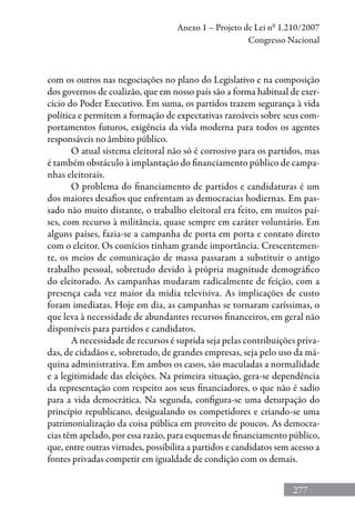 277
Anexo 1 – Projeto de Lei nº 1.210/2007
Congresso Nacional
com os outros nas negociações no plano do Legislativo e na composição
dos governos de coalizão, que em nosso país são a forma habitual de exer-
cício do Poder Executivo. Em suma, os partidos trazem segurança à vida
política e permitem a formação de expectativas razoáveis sobre seus com-
portamentos futuros, exigência da vida moderna para todos os agentes
responsáveis no âmbito público.
O atual sistema eleitoral não só é corrosivo para os partidos, mas
é também obstáculo à implantação do financiamento público de campa-
nhas eleitorais.
O problema do financiamento de partidos e candidaturas é um
dos maiores desafios que enfrentam as democracias hodiernas. Em pas-
sado não muito distante, o trabalho eleitoral era feito, em muitos paí-
ses, com recurso à militância, quase sempre em caráter voluntário. Em
alguns países, fazia-se a campanha de porta em porta e contato direto
com o eleitor. Os comícios tinham grande importância. Crescentemen-
te, os meios de comunicação de massa passaram a substituir o antigo
trabalho pessoal, sobretudo devido à própria magnitude demográfico
do eleitorado. As campanhas mudaram radicalmente de feição, com a
presença cada vez maior da mídia televisiva. As implicações de custo
foram imediatas. Hoje em dia, as campanhas se tornaram caríssimas, o
que leva à necessidade de abundantes recursos financeiros, em geral não
disponíveis para partidos e candidatos.
A necessidade de recursos é suprida seja pelas contribuições priva-
das, de cidadãos e, sobretudo, de grandes empresas, seja pelo uso da má-
quina administrativa. Em ambos os casos, são maculadas a normalidade
e a legitimidade das eleições. Na primeira situação, gera-se dependência
da representação com respeito aos seus financiadores, o que não é sadio
para a vida democrática. Na segunda, configura-se uma deturpação do
princípio republicano, desigualando os competidores e criando-se uma
patrimonialização da coisa pública em proveito de poucos. As democra-
cias têm apelado, por essa razão, para esquemas de financiamento público,
que, entre outras virtudes, possibilita a partidos e candidatos sem acesso a
fontes privadas competir em igualdade de condição com os demais.
 