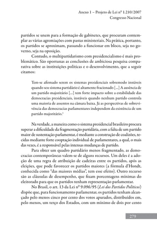 279
Anexo 1 – Projeto de Lei nº 1.210/2007
Congresso Nacional
partidos se unem para a formação de gabinetes, que procuram contem-
plar as várias agremiações com pastas ministeriais. Na prática, portanto,
os partidos se aproximam, passando a funcionar em bloco, seja no go-
verno, seja na oposição.
Contudo, o multipartidarismo com presidencialismo é mais pro-
blemático. São oportunas as conclusões de ambiciosa pesquisa compa-
rativa sobre as instituições políticas e o desenvolvimento, que a seguir
citamos:
Tem-se afirmado serem os sistemas presidenciais sobremodo instáveis
quando seu sistema partidário é altamente fracionado [...] A ausência de
um partido majoritário [...] tem forte impacto sobre a estabilidade das
democracias presidenciais, instáveis quando nenhum partido controla
uma maioria de assentos na câmara baixa. Já as perspectivas de sobrevi-
vência das democracias parlamentares independem da existência de um
partido majoritário.1
Na verdade, a maneira como o sistema presidencial brasileiro procura
superar a dificuldade da fragmentação partidária, com a falta de um partido
maior de sustentação parlamentar, é mediante a construção de coalizões, te-
cidas mediante forte cooptação individual de parlamentares, a qual, o mais
das vezes, é a responsável pelas intensas mudanças de partido.
Para obter um quadro partidário menos fragmentado, as demo-
cracias contemporâneas valem-se de alguns recursos. Um deles é a ado-
ção de uma regra de atribuição de cadeiras entre os partidos, após as
eleições, que pode favorecer os partidos maiores (a fórmula d’Hondt,
conhecida como “das maiores médias”, tem esse efeito). Outro recurso
são as cláusulas de desempenho, que fixam porcentagens mínimas do
eleitorado para que os partidos tenham representação parlamentar.
No Brasil, o art. 13 da Lei nº 9.096/95 (Lei dos Partidos Políticos)
dispõe que, para funcionamento parlamentar, os partidos tenham alcan-
çado pelo menos cinco por cento dos votos apurados, distribuídos em,
pelo menos, um terço dos Estados, com um mínimo de dois por cento
 