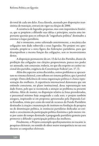 280
Reforma Política em Questão
do total de cada um deles. Essa cláusula, atenuada por disposições tran-
sitórias de transição, entrará em vigor na eleição de 2006.
A existência de legendas pequenas, mas com importância históri-
ca, que se propõem a difundir suas idéias e princípios, suscita uma im-
portante questão para os esforços de “engenharia política” destinados a
estreitar o leque partidário.
Até o momento, como salientado anteriormente, a mecânica das
coligações tem dado sobrevida a essas legendas. No projeto ora apre-
sentado, propõe-se a nova figura das federações partidárias, para que
desempenhem a mesma função das coligações, sem os inconvenientes
destas.
A disposição permanente do art. 13 da Lei dos Partidos, diante da
proibição das coligações nas eleições proporcionais, parece-nos poder
ser atenuada, sem concessão, todavia, no que diz respeito ao caráter na-
cional dos partidos, exigência da Constituição Federal (art. 17, I).
Além dos aspectos acima discutidos, outros problemas se apresen-
tam no sistema eleitoral, com reflexos no sistema político, que é possível
corrigir. Outra deficiência de nossa organização política é a baixa repre-
sentação das mulheres. A experiência internacional demonstra que um
estímulo consciente, no plano institucional, dessa representação tem
dado frutos, pelo que se recomenda a atenção ao problema na presente
reforma. Além de manter, na disposição relativa às listas preordenadas,
o percentual mínimo hoje assegurado a cada sexo, o projeto também
assegura, inspirando-se em propostas apresentadas pela Deputada Luí-
za Erundina, trinta por cento do total de recursos do Fundo Partidário
destinados à criação e manutenção de instituto ou fundação de pesquisa
ou de doutrinação política, às instâncias partidárias dedicadas ao estí-
mulo e crescimento da participação política feminina e pelo menos vin-
te por cento do tempo destinado à propaganda partidária gratuita para
promover e difundir a participação política das mulheres.
Finalmente, o Projeto contempla aperfeiçoamentos no tocante às
pesquisas eleitorais, no sentido de obter maior transparência no seu uso
durante as campanhas eleitorais.
 