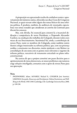 281
Anexo 1 – Projeto de Lei nº 1.210/2007
Congresso Nacional
A proposição ora apresentada resulta do cuidadoso exame e apro-
veitamento de inúmeras outras, oferecidas nas duas Casas do Congresso
Nacional, as quais versam sobre alguns dos temas básicos de uma refor-
ma política. É produto, também, da audiência de renomados especia-
listas nos temas tratados que atenderam ao convite da Comissão para
discuti-los conosco.
Mas, sem dúvida, foi essencial para construí-la a incansável de-
dicação e competência de nosso Presidente, o Deputado Alexandre
Cardoso, na condução dos trabalhos do Colegiado, durante todos esses
meses de seu funcionamento. Inestimável foi, ainda, a contribuição de
nossos Pares, tanto os membros do Colegiado, como também outros
ilustres colegas interessados na reforma política, que, com sua presença
assídua e entusiasmo nas discussões, muito ajudaram a este Relator na
consolidação de um texto com os pontos mais relevantes e urgentes da
reforma política, suscetíveis de tratamento articulado no plano infra-
constitucional.
Na certeza de que o projeto constitui um passo decisivo para o
aprimoramento de nossa democracia, ao atacar problemas cuja natureza
exige soluções interligadas, contamos com o apoio de nossos Pares para
sua aprovação.
Nota
1
	 Przeworski, Adam; Alvarez, Michael E.; Cheibub, José Antônio;
Limongi, Fernando. Democracy and Development: Political Institutions and Well-
Being in the World, 1950-1990. Cambridge, UK: Cambridge University Press, 2000.
p. 128-136.
 