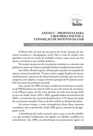 283
Anexo 2 – Propostas para
a reforma política
exposição de motivos da oab
Conselho Federal da Ordem dos Advogados do Brasil
O Brasil sofre, há mais de um quarto de século, situação de ma-
rasmo econômico e desagregação social. Não se trata de simples crise
episódica, mas de um estado de morbidez crônica, cujas causas são não
apenas econômicas, mas também políticas.
No tocante ao processo de crescimento econômico, o contraste não
poderia ser maior em relação ao período histórico imediatamente anterior.
Em 1930, o Brasil ocupava a 50ª posição mundial, em tamanho de
riqueza nacional produzida. Tivemos então o golpe de gênio de iniciar,
imediatamente, o processo de industrialização acelerada, que nos levou,
cinqüenta anos depois, a ocupar a honrosa posição de 8ª potência mun-
dial em termos de produção nacional.
Ora, a partir de 1980 e até hoje, a média do crescimento econômi-
co do PIB brasileiro tem sido de 2,6% ao ano. Em termos de crescimen-
to do PIB per capita, ela foi, nesse período, de nada mais do que 0,6%
ao ano em média. Entre 1995 e 2005, segundo dados incontestáveis do
FMI, o crescimento da economia brasileira ficou 17% abaixo da média
do crescimento mundial. Trata-se de fato inédito na história brasileira.
Ao mesmo tempo, e como conseqüência direta desse marasmo
econômico, têm-se produzido, desde 1980, graves sintomas de desagre-
gação social.
A distribuição da renda nacional, entre os que vivem do trabalho
e os que recebem rendimentos não ligados ao trabalho, modificou-se
sensivelmente. Em 1980, essa distribuição era praticamente igual; em
 
