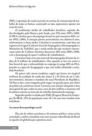 284
Reforma Política em Questão
2005, a repartição da renda nacional em termos de remuneração de tra-
balho de todas as formas, assalariado ou não, representava apenas um
terço do total.
O rendimento médio do trabalhador brasileiro, segundo da-
dos divulgados pelo Dieese e pelo Seade, caiu 33% entre 1995 e 2005.
O IPEA calculou que o desemprego formal no país aumentou 80%, en-
tre 1992 e 2004. A situação piorou sensivelmente nos últimos 6 anos,
relativamente à classe média. Calculou-se recentemente, com base em
registros do Caged (Cadastro Geral de Empregados e Desempregados o
Ministério do Trabalho), que a renda média dos que recebem remune-
ração acima de 3 salários mínimos, descresceu 46% entre 2000 e 2006,
com o desemprego de quase 2 milhões de trabalhadores.
Contamos hoje com uma massa de desempregados formais da or-
dem de 8 milhões de trabalhadores. Ora, quando se leva em conta o
fato brutal de que a informalidade no emprego já atinge 60% da PEA,
percebe-se o grau de desagregação a que está sendo submetida a socie-
dade brasileira.
De pouco vale, nessas condições, argüir que houve um inegável
melhoria da condição de renda das classes E e D (faixa de até 2 salá-
rios mínimos), durante o mandato do atual Presidente da República.
Tal fato se deu, como ninguém pode negar, em grande parte, por efeito
da política de assistência social. Continua sem solução adequada o fato
inescapável de que, todos os anos, cerca de dois milhões e trezentos mil
brasileiros entram no mercado de trabalho demandando emprego.
Segundo quadro revelado pela PME (Pesquisa Mensal de Empre-
go) do IBGE, 23% da população entre 16 e 24 anos não estudam nem
trabalham.
As causas dessa patologia social
Elas são de ordem econômica e de natureza política, como acima
assinalado, e ambas coincidem com uma inserção subordinada do Brasil
no quadro da globalização capitalista atual.
 