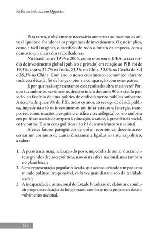 286
Reforma Política em Questão
Para tanto, é obviamente necessário aumentar ao máximo os ati-
vos líquidos e abandonar os programas de investimento. O que implica,
como é fácil imaginar, o sacrifício de todo o futuro da empresa, com a
demissão em massa dos trabalhadores.
No Brasil, entre 1995 e 2005, como mostrou o IPEA, a taxa mé-
dia de investimento global (público e privado) em relação ao PIB, foi de
19,5%, contra 22,7% na Índia, 23,3% no Chile, 32,0% na Coréia do Sul
e 35,3% na China. Com isso, o nosso crescimento econômico, durante
toda essa década, foi de longe o pior na comparação com esses países.
E por que razão apresentamos esse resultado ultra-medíocre? Por-
que sucumbimos, servilmente, desde o início dos anos 90 do século pas-
sado, ao fascínio de uma política de endividamento público sufocante.
A reserva de quase 9% do PIB, todos os anos, ao serviço da dívida públi-
ca, impede não só os investimentos em infra-estrutura (energia, trans-
portes, comunicações, pesquisa científica e tecnológica), como também
em políticas sociais de amparo à educação, à saúde, à previdência social,
entre outras. E sem essas políticas não há desenvolvimento nacional.
A esses fatores patogênicos de ordem econômica, deve-se acres-
centar um conjunto de causas diretamente ligadas ao sistema político,
a saber:
1.	 A persistente marginalização do povo, impedido de tomar diretamen-
te as grandes decisões políticas, não só na esfera nacional, mas também
no plano local;
2.	 Uma representação popular falseada, que acabou criando um pequeno
mundo político irresponsável, cada vez mais distanciado da realidade
social;
3.	 A incapacidade institucional do Estado brasileiro de elaborar e condu-
zir programas de ação de longo prazo, com base num projeto de desen-
volvimento nacional.
 