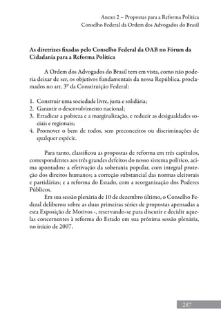 287
Anexo 2 – Propostas para a Reforma Política
Conselho Federal da Ordem dos Advogados do Brasil
As diretrizes fixadas pelo Conselho Federal da OAB no Fórum da
Cidadania para a Reforma Política
A Ordem dos Advogados do Brasil tem em vista, como não pode-
ria deixar de ser, os objetivos fundamentais da nossa República, procla-
mados no art. 3º da Constituição Federal:
1.	 Construir uma sociedade livre, justa e solidária;
2.	 Garantir o desenvolvimento nacional;
3.	 Erradicar a pobreza e a marginalização, e reduzir as desigualdades so-
ciais e regionais;
4.	 Promover o bem de todos, sem preconceitos ou discriminações de
qualquer espécie.
Para tanto, classificou as propostas de reforma em três capítulos,
correspondentes aos três grandes defeitos do nosso sistema político, aci-
ma apontados: a efetivação da soberania popular, com integral prote-
ção dos direitos humanos; a correção substancial das normas eleitorais
e partidárias; e a reforma do Estado, com a reorganização dos Poderes
Públicos.
Em sua sessão plenária de 10 de dezembro último, o Conselho Fe-
deral deliberou sobre as duas primeiras séries de propostas apensadas a
esta Exposição de Motivos -, reservando-se para discutir e decidir aque-
las concernentes à reforma do Estado em sua próxima sessão plenária,
no início de 2007.
 
