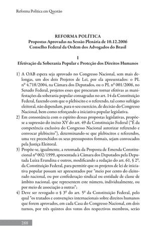 288
Reforma Política em Questão
Reforma Política
Propostas Aprovadas na Sessão Plenária de 10.12.2006
Conselho Federal da Ordem dos Advogados do Brasil
I
Efetivação da Soberania Popular e Proteção dos Direitos Humanos
1) 	A OAB espera seja aprovado no Congresso Nacional, sem mais de-
longas, um dos dois Projetos de Lei, por ela apresentados: o PL
nº 4.718/2004, na Câmara dos Deputados, ou o PL nº 001/2006, no
Senado Federal, projetos esses que procuram tornar efetivas as mani-
festações da soberania popular consagradas no art. 14 da Constituição
Federal, fazendo com que o plebiscito e o referendo, tal como sufrágio
eleitoral, não dependam, para o seu exercício, de decisão do Congresso
Nacional, bem como reforçando a iniciativa popular legislativa.
2) 	Em consonância com o espírito dessas propostas legislativas, propõe-
se a supressão do inciso XV do art. 49 da Constituição Federal (“É da
competência exclusiva do Congresso Nacional autorizar referendo e
convocar plebiscito”), determinando-se que plebiscitos e referendos,
uma vez preenchidos os seus pressupostos formais, sejam convocados
pela Justiça Eleitoral.
3) 	Propõe-se, igualmente, a retomada da Proposta de Emenda Constitu-
cional nº 002/1999, apresentada à Câmara dos Deputados pela Depu-
tada Luíza Erundina e outros, modificando a redação do art. 61, § 2º,
da Constituição Federal, para permitir que os projetos de lei de inicia-
tiva popular possam ser apresentados por “meio por cento do eleito-
rado nacional, ou por confederação sindical ou entidade de classe de
âmbito nacional, que representem este número, individualmente, ou
por meio de associação a outras”;
4) 	Deve ser revogado o § 3º do art. 5º da Constituição Federal, pelo
qual “os tratados e convenções internacionais sobre direitos humanos
que forem aprovados, em cada Casa do Congresso Nacional, em dois
turnos, por três quintos dos votos dos respectivos membros, serão
 
