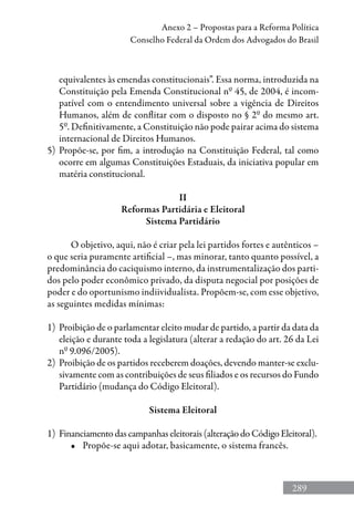 289
Anexo 2 – Propostas para a Reforma Política
Conselho Federal da Ordem dos Advogados do Brasil
equivalentes às emendas constitucionais”. Essa norma, introduzida na
Constituição pela Emenda Constitucional nº 45, de 2004, é incom-
patível com o entendimento universal sobre a vigência de Direitos
Humanos, além de conflitar com o disposto no § 2º do mesmo art.
5º. Definitivamente, a Constituição não pode pairar acima do sistema
internacional de Direitos Humanos.
5) 	Propõe-se, por fim, a introdução na Constituição Federal, tal como
ocorre em algumas Constituições Estaduais, da iniciativa popular em
matéria constitucional.
II
Reformas Partidária e Eleitoral
Sistema Partidário
O objetivo, aqui, não é criar pela lei partidos fortes e autênticos –
o que seria puramente artificial –, mas minorar, tanto quanto possível, a
predominância do caciquismo interno, da instrumentalização dos parti-
dos pelo poder econômico privado, da disputa negocial por posições de
poder e do oportunismo indiividualista. Propõem-se, com esse objetivo,
as seguintes medidas mínimas:
1)	 Proibição de o parlamentar eleito mudar de partido, a partir da data da
eleição e durante toda a legislatura (alterar a redação do art. 26 da Lei
nº 9.096/2005).
2)	 Proibição de os partidos receberem doações, devendo manter-se exclu-
sivamente com as contribuições de seus filiados e os recursos do Fundo
Partidário (mudança do Código Eleitoral).
Sistema Eleitoral
1)	 Financiamento das campanhas eleitorais (alteração do Código Eleitoral).
•	 Propõe-se aqui adotar, basicamente, o sistema francês.
 
