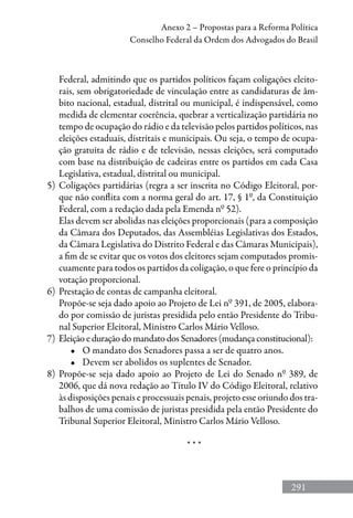 291
Anexo 2 – Propostas para a Reforma Política
Conselho Federal da Ordem dos Advogados do Brasil
Federal, admitindo que os partidos políticos façam coligações eleito-
rais, sem obrigatoriedade de vinculação entre as candidaturas de âm-
bito nacional, estadual, distrital ou municipal, é indispensável, como
medida de elementar coerência, quebrar a verticalização partidária no
tempo de ocupação do rádio e da televisão pelos partidos políticos, nas
eleições estaduais, distritais e municipais. Ou seja, o tempo de ocupa-
ção gratuita de rádio e de televisão, nessas eleições, será computado
com base na distribuição de cadeiras entre os partidos em cada Casa
Legislativa, estadual, distrital ou municipal.
5)	 Coligações partidárias (regra a ser inscrita no Código Eleitoral, por-
que não conflita com a norma geral do art. 17, § 1º, da Constituição
Federal, com a redação dada pela Emenda nº 52).
	 Elas devem ser abolidas nas eleições proporcionais (para a composição
da Câmara dos Deputados, das Assembléias Legislativas dos Estados,
da Câmara Legislativa do Distrito Federal e das Câmaras Municipais),
a fim de se evitar que os votos dos eleitores sejam computados promis-
cuamente para todos os partidos da coligação, o que fere o princípio da
votação proporcional.
6)	 Prestação de contas de campanha eleitoral.
	 Propõe-se seja dado apoio ao Projeto de Lei nº 391, de 2005, elabora-
do por comissão de juristas presidida pelo então Presidente do Tribu-
nal Superior Eleitoral, Ministro Carlos Mário Velloso.
7)	 Eleição e duração do mandato dos Senadores (mudança constitucional):
•	 O mandato dos Senadores passa a ser de quatro anos.
•	 Devem ser abolidos os suplentes de Senador.
8)	 Propõe-se seja dado apoio ao Projeto de Lei do Senado nº 389, de
2006, que dá nova redação ao Título IV do Código Eleitoral, relativo
às disposições penais e processuais penais, projeto esse oriundo dos tra-
balhos de uma comissão de juristas presidida pela então Presidente do
Tribunal Superior Eleitoral, Ministro Carlos Mário Velloso.
* * *
 