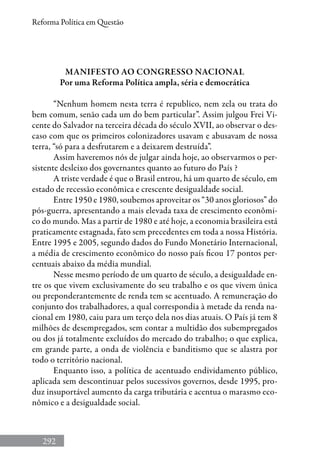 292
Reforma Política em Questão
Manifesto ao Congresso Nacional
Por uma Reforma Política ampla, séria e democrática
“Nenhum homem nesta terra é republico, nem zela ou trata do
bem comum, senão cada um do bem particular”. Assim julgou Frei Vi-
cente do Salvador na terceira década do século XVII, ao observar o des-
caso com que os primeiros colonizadores usavam e abusavam de nossa
terra, “só para a desfrutarem e a deixarem destruída”.
Assim haveremos nós de julgar ainda hoje, ao observarmos o per-
sistente desleixo dos governantes quanto ao futuro do País ?
A triste verdade é que o Brasil entrou, há um quarto de século, em
estado de recessão econômica e crescente desigualdade social.
Entre 1950 e 1980, soubemos aproveitar os “30 anos gloriosos” do
pós-guerra, apresentando a mais elevada taxa de crescimento econômi-
co do mundo. Mas a partir de 1980 e até hoje, a economia brasileira está
praticamente estagnada, fato sem precedentes em toda a nossa História.
Entre 1995 e 2005, segundo dados do Fundo Monetário Internacional,
a média de crescimento econômico do nosso país ficou 17 pontos per-
centuais abaixo da média mundial.
Nesse mesmo período de um quarto de século, a desigualdade en-
tre os que vivem exclusivamente do seu trabalho e os que vivem única
ou preponderantemente de renda tem se acentuado. A remuneração do
conjunto dos trabalhadores, a qual correspondia à metade da renda na-
cional em 1980, caiu para um terço dela nos dias atuais. O País já tem 8
milhões de desempregados, sem contar a multidão dos subempregados
ou dos já totalmente excluídos do mercado do trabalho; o que explica,
em grande parte, a onda de violência e banditismo que se alastra por
todo o território nacional.
Enquanto isso, a política de acentuado endividamento público,
aplicada sem descontinuar pelos sucessivos governos, desde 1995, pro-
duz insuportável aumento da carga tributária e acentua o marasmo eco-
nômico e a desigualdade social.
 