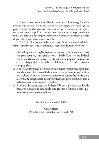 293
Anexo 2 – Propostas para a Reforma Política
Conselho Federal da Ordem dos Advogados do Brasil
Em tais condições, é inadiável, antes que o País mergulhe defi-
nitivamente em um estado de irreversível desintegração social, que se
promova uma união nacional para a reforma das nossas instituições,
costumes e praticas políticas, no sentido republicano da supremacia ab-
soluta do bem comum do povo sobre todo e qualquer interesse próprio
de partido, grupo, setor ou corporação.
As Entidades que esta subscrevem propõem, com essa finalidade,
sejam tomadas, sem maior tardança, as seguintes decisões políticas:
1)	 O desbloqueio e a ampliação dos instrumentos de democracia dire-
ta e participativa, consagrados no art. 14 da Constituição Federal
como manifestações intangíveis da soberania popular juntamente
com o sufrágio eleitoral, a saber, o plebiscito, o referendo e a inicia-
tiva popular;
2)	 A correção das graves distorções do sistema de representação popular,
notadamente a irresponsabilidade dos eleitos perante os seus eleito-
res, o abuso de poder econômico durante as campanhas eleitorais e
a acentuada desigualdade na representação do povo brasileiro, uno e
indivisível, na Câmara dos Deputados;
3)	 A reforma da organização dos Poderes Públicos, a fim de dar ao Estado
brasileiro a necessária capacidade para projetar o futuro do país e pla-
nejar o desenvolvimento nacional.
Brasília, 2 de março de 2007.
Cezar Britto
Presidente do Conselho Federal da OAB
 