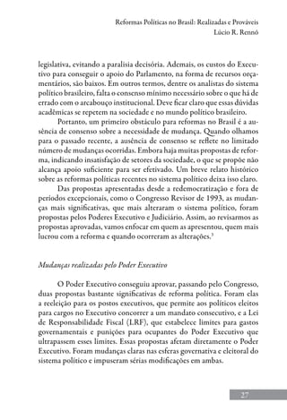 27
Reformas Políticas no Brasil: Realizadas e Prováveis
Lúcio R. Rennó
legislativa, evitando a paralisia decisória. Ademais, os custos do Execu-
tivo para conseguir o apoio do Parlamento, na forma de recursos orça-
mentários, são baixos. Em outros termos, dentre os analistas do sistema
político brasileiro, falta o consenso mínimo necessário sobre o que há de
errado com o arcabouço institucional. Deve ficar claro que essas dúvidas
acadêmicas se repetem na sociedade e no mundo político brasileiro.
Portanto, um primeiro obstáculo para reformas no Brasil é a au-
sência de consenso sobre a necessidade de mudança. Quando olhamos
para o passado recente, a ausência de consenso se reflete no limitado
número de mudanças ocorridas. Embora haja muitas propostas de refor-
ma, indicando insatisfação de setores da sociedade, o que se propõe não
alcança apoio suficiente para ser efetivado. Um breve relato histórico
sobre as reformas políticas recentes no sistema político deixa isso claro.
Das propostas apresentadas desde a redemocratização e fora de
períodos excepcionais, como o Congresso Revisor de 1993, as mudan-
ças mais significativas, que mais alteraram o sistema político, foram
propostas pelos Poderes Executivo e Judiciário. Assim, ao revisarmos as
propostas aprovadas, vamos enfocar em quem as apresentou, quem mais
lucrou com a reforma e quando ocorreram as alterações.3
Mudanças realizadas pelo Poder Executivo
O Poder Executivo conseguiu aprovar, passando pelo Congresso,
duas propostas bastante significativas de reforma política. Foram elas
a reeleição para os postos executivos, que permite aos políticos eleitos
para cargos no Executivo concorrer a um mandato consecutivo, e a Lei
de Responsabilidade Fiscal (LRF), que estabelece limites para gastos
governamentais e punições para ocupantes do Poder Executivo que
ultrapassem esses limites. Essas propostas afetam diretamente o Poder
Executivo. Foram mudanças claras nas esferas governativa e eleitoral do
sistema político e impuseram sérias modificações em ambas.
 