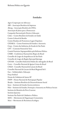 294
Reforma Política em Questão
Entidades
Agere Cooperação em Advocacy
ABI – Associação Brasileira de Imprensa
Abong – Associação Brasileira de ONGs
Associação de Juízes para a Democracia
Campanha Nacional pelo Direito à Educação
Cebes – Centro Brasileiro de Estudos em Saúde
Centro Cultural de Brasília
Centro Dandara de Promotoras Legais Oopulares
CFEMEA – Centro Feminista de Estudos e Assessoria
Ciesp – Centro das Indústrias do Estado de São Paulo
CPT – Comissão Pastoral da Terra
Comitê Feminino Suprapartidário pela Reforma Política
CNBB – Conferência Nacional dos Bispos do Brasil
Conselho de Leigos da Arquidiocese de São Paulo
Conselho de Leigos da Região Episcopal Ipiranga
CFOAB – Conselho Federal da Ordem dos Advogados do Brasil
Conic – Conselho Nacional de Igrejas Cristas do Brasil
CNLB – Conselho Nacional do Laicato do Brasil
Conselho Nacional do Laicato do Brasil Regional Sul 1
Fase – Solidariedade e Educação
Força Sindical
Fórum da Cidadania de Santos SP
FNPP – Fórum Nacional de Participação Popular
Ibrades – Instituto Brasileiro de Desenvolvimento Social
Inesc – Instituto de Estudos Socioeconômicos
Polis – Instituto de Estudos, Formação e Assessoria em Políticas Sociais
Instituto da Memória do Povo Cearense
Instituto Ipanema
Instituto São Paulo de Cidadania e Política
MOC – Movimento de Organização Comunitária
More – Movimento de Resistência Ecológica
 