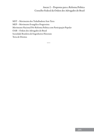 295
Anexo 2 – Propostas para a Reforma Política
Conselho Federal da Ordem dos Advogados do Brasil
MST – Movimento dos Trabalhadores Sem Terra
MEP – Movimento Evangélico Progressista
Movimento Nacional Pró-Reforma Política com Participação Popular
OAB – Ordem dos Advogados do Brasil
Sociedade Brasileira de Engenheiros Florestais
Terra de Direitos
* * *
 