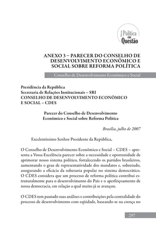 297
Anexo 3 – Parecer do Conselho de
Desenvolvimento Econômico E
Social sobre Reforma Política
Presidência da República
Secretaria de Relações Institucionais – SRI
CONSELHO DE DESENVOLVIMENTO ECONÔMICO
E SOCIAL – CDES
Parecer do Conselho de Desenvolvimento
Econômico e Social sobre Reforma Política
Brasília, julho de 2007
Excelentíssimo Senhor Presidente da República,
O Conselho de Desenvolvimento Econômico e Social – CDES – apre-
senta a Vossa Excelência parecer sobre a necessidade e oportunidade de
aprimorar nosso sistema político, fortalecendo os partidos brasileiros,
aumentando o grau de representatividade dos mandatos e, sobretudo,
assegurando a eficácia da soberania popular no sistema democrático.
O CDES considera que um processo de reforma política contribui es-
truturalmente para o desenvolvimento do País e o aperfeiçoamento de
nossa democracia, em relação a qual muito já se avançou.
O CDES tem pautado suas análises e contribuições pela centralidade do
processo de desenvolvimento com eqüidade, baseando-se na crença no
Conselho de Desenvolvimento Econômico e Social
 