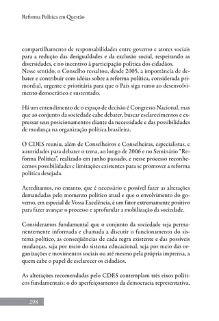 298
Reforma Política em Questão
compartilhamento de responsabilidades entre governo e atores sociais
para a redução das desigualdades e da exclusão social, respeitando as
diversidades, e no incentivo à participação política dos cidadãos.
Nesse sentido, o Conselho ressaltou, desde 2005, a importância de de-
bater e contribuir com idéias sobre a reforma política, considerada pri-
mordial, urgente e prioritária para que o País siga rumo ao desenvolvi-
mento democrático e sustentado.
Há um entendimento de o espaço de decisão é Congresso Nacional, mas
que ao conjunto da sociedade cabe debater, buscar esclarecimentos e ex-
pressar seus posicionamentos diante da necessidade e das possibilidades
de mudança na organização política brasileira.
O CDES reuniu, além de Conselheiros e Conselheiras, especialistas, e
autoridades para debater o tema, ao longo de 2006 e no Seminário “Re-
forma Política”, realizado em junho passado, e nesse processo reconhe-
cemos possibilidades e limitações existentes para se promover a reforma
política desejada.
Acreditamos, no entanto, que é necessário e possível fazer as alterações
demandadas pelo momento político atual e que o envolvimento do go-
verno, em especial de Vossa Excelência, é um fator extremamente positivo
para fazer avançar o processo e aprofundar a mobilização da sociedade.
Consideramos fundamental que o conjunto da sociedade seja perma-
nentemente informada e chamada a discutir o funcionamento do sis-
tema político, as conseqüências de cada regra existente e das possíveis
mudanças, seja por meio do sistema educacional, seja por meio das or-
ganizações e movimentos sociais ou até mesmo pela própria imprensa, a
quem cabe o papel de esclarecer os cidadãos.
As alterações recomendadas pelo CDES contemplam três eixos políti-
cos fundamentais: o do aperfeiçoamento da democracia representativa,
 