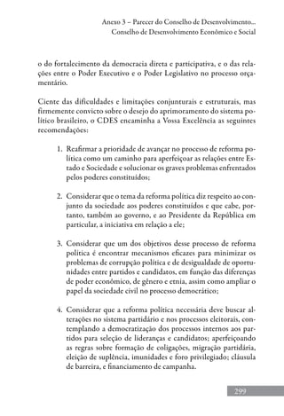 299
Anexo 3 – Parecer do Conselho de Desenvolvimento...
Conselho de Desenvolvimento Econômico e Social
o do fortalecimento da democracia direta e participativa, e o das rela-
ções entre o Poder Executivo e o Poder Legislativo no processo orça-
mentário.
Ciente das dificuldades e limitações conjunturais e estruturais, mas
firmemente convicto sobre o desejo do aprimoramento do sistema po-
lítico brasileiro, o CDES encaminha a Vossa Excelência as seguintes
recomendações:
1.	 Reafirmar a prioridade de avançar no processo de reforma po-
lítica como um caminho para aperfeiçoar as relações entre Es-
tado e Sociedade e solucionar os graves problemas enfrentados
pelos poderes constituídos;
2.	 Considerar que o tema da reforma política diz respeito ao con-
junto da sociedade aos poderes constituídos e que cabe, por-
tanto, também ao governo, e ao Presidente da República em
particular, a iniciativa em relação a ele;
3.	 Considerar que um dos objetivos desse processo de reforma
política é encontrar mecanismos eficazes para minimizar os
problemas de corrupção política e de desigualdade de oportu-
nidades entre partidos e candidatos, em função das diferenças
de poder econômico, de gênero e etnia, assim como ampliar o
papel da sociedade civil no processo democrático;
4.	 Considerar que a reforma política necessária deve buscar al-
terações no sistema partidário e nos processos eleitorais, con-
templando a democratização dos processos internos aos par-
tidos para seleção de lideranças e candidatos; aperfeiçoando
as regras sobre formação de coligações, migração partidária,
eleição de suplência, imunidades e foro privilegiado; cláusula
de barreira, e financiamento de campanha.
 