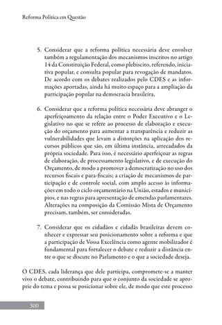 300
Reforma Política em Questão
5.	 Considerar que a reforma política necessária deve envolver
também a regulamentação dos mecanismos inscritos no artigo
14 da Constituição Federal, como plebiscito, referendo, inicia-
tiva popular, e consulta popular para revogação de mandatos.
De acordo com os debates realizados pelo CDES e as infor-
mações aportadas, ainda há muito espaço para a ampliação da
participação popular na democracia brasileira.
6.	 Considerar que a reforma política necessária deve abranger o
aperfeiçoamento da relação entre o Poder Executivo e o Le-
gislativo no que se refere ao processo de elaboração e execu-
ção do orçamento para aumentar a transparência e reduzir as
vulnerabilidades que levam a distorções na aplicação dos re-
cursos públicos que são, em última instância, arrecadados da
própria sociedade. Para isso, é necessário aperfeiçoar as regras
de elaboração, de processamento legislativo, e de execução do
Orçamento, de modo a promover a democratização no uso dos
recursos fiscais e para-fiscais; a criação de mecanismos de par-
ticipação e de controle social, com amplo acesso às informa-
ções em todo o ciclo orçamentário na União, estados e municí-
pios, e nas regras para apresentação de emendas parlamentares.
Alterações na composição da Comissão Mista de Orçamento
precisam, também, ser consideradas.
7.	 Considerar que os cidadãos e cidadãs brasileiras devem co-
nhecer e expressar seu posicionamento sobre a reforma e que
a participação de Vossa Excelência como agente mobilizador é
fundamental para fortalecer o debate e reduzir a distância en-
tre o que se discute no Parlamento e o que a sociedade deseja.
O CDES, cada liderança que dele participa, compromete-se a manter
vivo o debate, contribuindo para que o conjunto da sociedade se apro-
prie do tema e possa se posicionar sobre ele, de modo que este processo
 