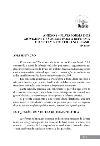 303
APRESENTAÇÃO
O documento “Plataforma da Reforma do Sistema Político” foi
construído a partir de debates realizados por pessoas, organizações, re-
des e movimentos de todo Brasil em âmbitos locais, estaduais, regionais
e em um seminário nacional, que reuniu representações de todos os es-
tados brasileiros em São Paulo em novembro de 2006.
Em constante construção, a Plataforma é fruto deste processo e
não quer sinalizar que estamos finalizando os debates, mas sim sistema-
tizando os acúmulos que tivemos até o presente momento.
Neste sentido, continua em construção e quer dialogar com as
diversas iniciativas que tratam deste tema, principalmente com o Con-
gresso Nacional, espaço em que se vai aprovar a reforma política.
O presente documento é um resumo desta Plataforma, que tem
como objetivo introduzir o debate e as questões que estão em jogo na
disputa por uma reforma política ampla, democrática e participativa.
EM QUESTÃO, UMA OUTRA REFORMA POLÍTICA
A reforma política, em que pese os distintos momentos do debate
tanto no Congresso, quanto no Governo Federal como na mídia, tem
um marco comum: a ênfase – quando não a redução exclusiva do debate
– numa reforma da legislação eleitoral e dos partidos.
Anexo 4 – Plataforma dos
movimentos sociais para a reforma
do sistema político no brasil
síntese1
 