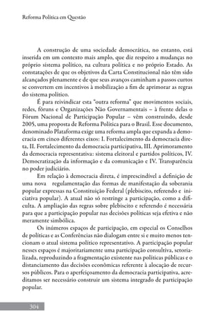 304
Reforma Política em Questão
A construção de uma sociedade democrática, no entanto, está
inserida em um contexto mais amplo, que diz respeito a mudanças no
próprio sistema político, na cultura política e no próprio Estado. As
constatações de que os objetivos da Carta Constitucional não têm sido
alcançados plenamente e de que seus avanços caminham a passos curtos
se convertem em incentivos à mobilização a fim de aprimorar as regras
do sistema político.
É para reivindicar esta “outra reforma” que movimentos sociais,
redes, fóruns e Organizações Não Governamentais – à frente delas o
Fórum Nacional de Participação Popular – vêm construindo, desde
2005, uma proposta de Reforma Política para o Brasil. Esse documento,
denominado Plataforma exige uma reforma ampla que expanda a demo-
cracia em cinco diferentes eixos: I. Fortalecimento da democracia dire-
ta, II. Fortalecimento da democracia participativa, III. Aprimoramento
da democracia representativa: sistema eleitoral e partidos políticos, IV.
Democratização da informação e da comunicação e IV. Transparência
no poder judiciário.
Em relação à democracia direta, é imprescindível a definição de
uma nova regulamentação das formas de manifestação da soberania
popular expressas na Constituição Federal (plebiscito, referendo e ini-
ciativa popular). A atual não só restringe a participação, como a difi-
culta. A ampliação das regras sobre plebiscito e referendo é necessária
para que a participação popular nas decisões políticas seja efetiva e não
meramente simbólica.
Os inúmeros espaços de participação, em especial os Conselhos
de políticas e as Conferências não dialogam entre si e muito menos ten-
cionam o atual sistema político representativo. A participação popular
nesses espaços é majoritariamente uma participação consultiva, setoria-
lizada, reproduzindo a fragmentação existente nas políticas públicas e o
distanciamento das decisões econômicas referente à alocação de recur-
sos públicos. Para o aperfeiçoamento da democracia participativa, acre-
ditamos ser necessário construir um sistema integrado de participação
popular.
 