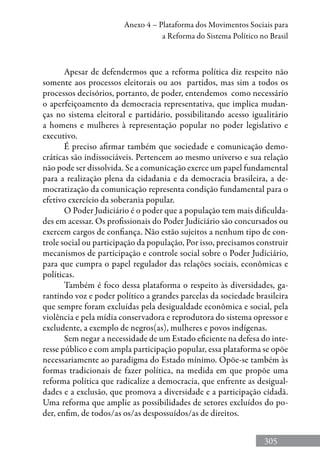 305
Anexo 4 – Plataforma dos Movimentos Sociais para
a Reforma do Sistema Político no Brasil
Apesar de defendermos que a reforma política diz respeito não
somente aos processos eleitorais ou aos partidos, mas sim a todos os
processos decisórios, portanto, de poder, entendemos como necessário
o aperfeiçoamento da democracia representativa, que implica mudan-
ças no sistema eleitoral e partidário, possibilitando acesso igualitário
a homens e mulheres à representação popular no poder legislativo e
executivo.
É preciso afirmar também que sociedade e comunicação demo-
cráticas são indissociáveis. Pertencem ao mesmo universo e sua relação
não pode ser dissolvida. Se a comunicação exerce um papel fundamental
para a realização plena da cidadania e da democracia brasileira, a de-
mocratização da comunicação representa condição fundamental para o
efetivo exercício da soberania popular.
O Poder Judiciário é o poder que a população tem mais dificulda-
des em acessar. Os profissionais do Poder Judiciário são concursados ou
exercem cargos de confiança. Não estão sujeitos a nenhum tipo de con-
trole social ou participação da população, Por isso, precisamos construir
mecanismos de participação e controle social sobre o Poder Judiciário,
para que cumpra o papel regulador das relações sociais, econômicas e
políticas.
Também é foco dessa plataforma o respeito às diversidades, ga-
rantindo voz e poder político a grandes parcelas da sociedade brasileira
que sempre foram excluídas pela desigualdade econômica e social, pela
violência e pela mídia conservadora e reprodutora do sistema opressor e
excludente, a exemplo de negros(as), mulheres e povos indígenas.
Sem negar a necessidade de um Estado eficiente na defesa do inte-
resse público e com ampla participação popular, essa plataforma se opõe
necessariamente ao paradigma do Estado mínimo. Opõe-se também às
formas tradicionais de fazer política, na medida em que propõe uma
reforma política que radicalize a democracia, que enfrente as desigual-
dades e a exclusão, que promova a diversidade e a participação cidadã.
Uma reforma que amplie as possibilidades de setores excluídos do po-
der, enfim, de todos/as os/as despossuídos/as de direitos.
 