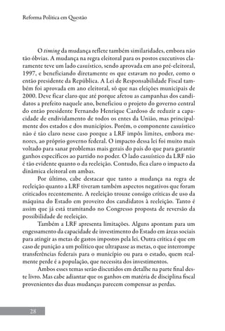 28
Reforma Política em Questão
O timing da mudança reflete também similaridades, embora não
tão óbvias. A mudança na regra eleitoral para os postos executivos cla-
ramente teve um lado casuístico, sendo aprovada em ano pré-eleitoral,
1997, e beneficiando diretamente os que estavam no poder, como o
então presidente da República. A Lei de Responsabilidade Fiscal tam-
bém foi aprovada em ano eleitoral, só que nas eleições municipais de
2000. Deve ficar claro que até porque afetou as campanhas dos candi-
datos a prefeito naquele ano, beneficiou o projeto do governo central
do então presidente Fernando Henrique Cardoso de reduzir a capa-
cidade de endividamento de todos os entes da União, mas principal-
mente dos estados e dos municípios. Porém, o componente casuístico
não é tão claro nesse caso porque a LRF impôs limites, embora me-
nores, ao próprio governo federal. O impacto dessa lei foi muito mais
voltado para sanar problemas mais gerais do país do que para garantir
ganhos específicos ao partido no poder. O lado casuístico da LRF não
é tão evidente quanto o da reeleição. Contudo, fica claro o impacto da
dinâmica eleitoral em ambas.
Por último, cabe destacar que tanto a mudança na regra de
reeleição quanto a LRF tiveram também aspectos negativos que foram
criticados recentemente. A reeleição trouxe consigo críticas de uso da
máquina do Estado em proveito dos candidatos à reeleição. Tanto é
assim que já está tramitando no Congresso proposta de reversão da
possibilidade de reeleição.
Também a LRF apresenta limitações. Alguns apontam para um
engessamento da capacidade de investimento do Estado em áreas sociais
para atingir as metas de gastos impostos pela lei. Outra crítica é que em
caso de punição a um político que ultrapasse as metas, o que interrompe
transferências federais para o município ou para o estado, quem real-
mente perde é a população, que necessita dos investimentos.
Ambos esses temas serão discutidos em detalhe na parte final des-
te livro. Mas cabe adiantar que os ganhos em matéria de disciplina fiscal
provenientes das duas mudanças parecem compensar as perdas.
 