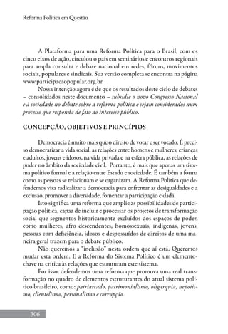 306
Reforma Política em Questão
A Plataforma para uma Reforma Política para o Brasil, com os
cinco eixos de ação, circulou o país em seminários e encontros regionais
para ampla consulta e debate nacional em redes, fóruns, movimentos
sociais, populares e sindicais. Sua versão completa se encontra na página
www.participacaopopular.org.br.
Nossa intenção agora é de que os resultados deste ciclo de debates
– consolidados neste documento – subsidie o novo Congresso Nacional
e à sociedade no debate sobre a reforma política e sejam considerados num
processo que responda de fato ao interesse público.
CONCEPÇÃO, OBJETIVOS E PRINCÍPIOS
Democracia é muito mais que o direito de votar e ser votado. É preci-
so democratizar a vida social, as relações entre homens e mulheres, crianças
e adultos, jovens e idosos, na vida privada e na esfera pública, as relações de
poder no âmbito da sociedade civil. Portanto, é mais que apenas um siste-
ma político formal e a relação entre Estado e sociedade. É também a forma
como as pessoas se relacionam e se organizam. A Reforma Política que de-
fendemos visa radicalizar a democracia para enfrentar as desigualdades e a
exclusão, promover a diversidade, fomentar a participação cidadã.
Isto significa uma reforma que amplie as possibilidades de partici-
pação política, capaz de incluir e processar os projetos de transformação
social que segmentos historicamente excluídos dos espaços de poder,
como mulheres, afro descendentes, homossexuais, indígenas, jovens,
pessoas com deficiência, idosos e despossuídos de direitos de uma ma-
neira geral trazem para o debate público.
Não queremos a “inclusão” nesta ordem que aí está. Queremos
mudar esta ordem. E a Reforma do Sistema Político é um elemento-
chave na crítica às relações que estruturam este sistema.
Por isso, defendemos uma reforma que promova uma real trans-
formação no quadro de elementos estruturantes do atual sistema polí-
tico brasileiro, como: patriarcado, patrimonialismo, oligarquia, nepotis-
mo, clientelismo, personalismo e corrupção.
 