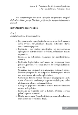 307
Anexo 4 – Plataforma dos Movimentos Sociais para
a Reforma do Sistema Político no Brasil
Esta transformação deve estar alicerçada nos princípios de igual-
dade, diversidade, justiça, liberdade, participação, transparência e contro-
le social.
RESUMO DAS PROPOSTAS
Eixo 1
Fortalecimento da democracia direta
•	 Regulamentação e ampliação dos mecanismos de democracia
direta previstos na Constituição Federal: plebiscitos, referen-
dos e iniciativa popular;
•	 Instituição – nos estados e municípios – de mecanismos de
aplicação dos instrumentos de plebiscito, referendos e iniciati-
va popular;
•	 Realização de plebiscitos e referendos para acordos interna-
cionais;
•	 Realização de plebiscitos e referendos para emissão de títulos
públicos, privatizações e terceirizações dos serviços púbicos es-
senciais;
•	 Criação de uma política de financiamento público e de contro-
le das doações privadas nas campanhas de formação de opinião
nos processos de referendos e plebiscitos;
•	 Construção de uma política pública de educação para a cida-
dania, oferecendo condições para que a sociedade possa influir
efetivamente sobre as políticas públicas;
•	 Revogação popular de mandatos eletivos tanto no executivo
quanto no legislativo;
•	 Realização de referendo sobre a Reforma Política aprovada
pelo Congresso Nacional;
•	 Direito a recorrer ao Poder Judiciário para que o Estado use os
mecanismos de democracia direta.
 
