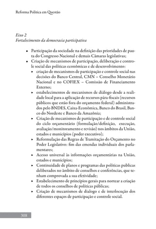 308
Reforma Política em Questão
Eixo 2
Fortalecimento da democracia participativa
•	 Participação da sociedade na definição das prioridades de pau-
ta do Congresso Nacional e demais Câmaras legislativas;
•	 Criação de mecanismos de participação, deliberação e contro-
le social das políticas econômicas e de desenvolvimento:
▶	 criação de mecanismos de participação e controle social nas
decisões do Banco Central, CMN – Conselho Monetário
Nacional e no COFIEX – Comissão de Financiamento
Externo;
▶	 estabelecimentos de mecanismos de diálogo desde a reali-
dade local para a aplicação de recursos pára-fiscais (recursos
públicos que estão fora do orçamento federal) administra-
dos pelo BNDES, Caixa-Econômica, Banco do Brasil, Ban-
co do Nordeste e Banco da Amazônia;
▶	 Criação de mecanismos de participação e de controle social
do ciclo orçamentário (formulação/definição, execução,
avaliação/monitoramento e revisão) nos âmbitos da União,
estados e municípios (poder executivo);
▶	 Reformulação das Regras de Tramitação do Orçamento no
Poder Legislativo: fim das emendas individuais dos parla-
mentares;
▶	 Acesso universal às informações orçamentárias na União,
estados e municípios;
▶	 Continuidade de planos e programas das políticas publicas
deliberados no âmbito de conselhos e conferências, que te-
nham comprovada a sua efetividade;
▶	 Estabelecimento de princípios gerais para nortear a criação
de todos os conselhos de políticas públicas;
▶	 Criação de mecanismos de dialogo e de interlocução dos
diferentes espaços de participação e controle social.
 