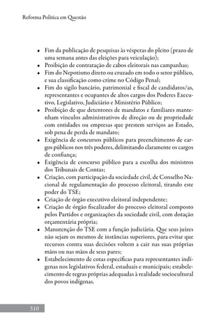 310
Reforma Política em Questão
•	 Fim da publicação de pesquisas às vésperas do pleito (prazo de
uma semana antes das eleições para veiculação);
•	 Proibição de contratação de cabos eleitorais nas campanhas;
•	 Fim do Nepotismo direto ou cruzado em todo o setor público,
e sua classificação como crime no Código Penal;
•	 Fim do sigilo bancário, patrimonial e fiscal de candidatos/as,
representantes e ocupantes de altos cargos dos Poderes Execu-
tivo, Legislativo, Judiciário e Ministério Público;
•	 Proibição de que detentores de mandatos e familiares mante-
nham vínculos administrativos de direção ou de propriedade
com entidades ou empresas que prestem serviços ao Estado,
sob pena de perda de mandato;
•	 Exigência de concursos públicos para preenchimento de car-
gos públicos nos três poderes, delimitando claramente os cargos
de confiança;
•	 Exigência de concurso público para a escolha dos ministros
dos Tribunais de Contas;
•	 Criação, com participação da sociedade civil, de Conselho Na-
cional de regulamentação do processo eleitoral, tirando este
poder do TSE;
•	 Criação de órgão executivo eleitoral independente;
•	 Criação de órgão fiscalizador do processo eleitoral composto
pelos Partidos e organizações da sociedade civil, com dotação
orçamentária própria;
•	 Manutenção do TSE com a função judiciária. Que seus juízes
não sejam os mesmos de instâncias superiores, para evitar que
recursos contra suas decisões voltem a cair nas suas próprias
mãos ou nas mãos de seus pares;
•	 Estabelecimento de cotas específicas para representantes indí-
genas nos legislativos federal, estaduais e municipais; estabele-
cimento de regras próprias adequadas à realidade sociocultural
dos povos indígenas.
 