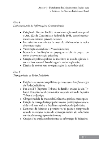 311
Anexo 4 – Plataforma dos Movimentos Sociais para
a Reforma do Sistema Político no Brasil
Eixo 4
Democratização da informação e da comunicação
•	 Criação do Sistema Público de comunicação conforme prevê
o Art. 223 da Constituição Federal de 1988, complementar-
mente aos sistemas privado e estatal;
•	 Incentivo aos mecanismos de controle público sobre os meios
de comunicação;
•	 Valorização das rádios e TVs comunitárias;
•	 Isonomia e fiscalização de propagandas oficiais pagas   em
meios de comunicação privados;
•	 Criação de política publica de incentivo ao uso de software li-
vre e o livre acesso à banda larga via radiofreqüência;
•	 Direito de antena para as organizações da sociedade civil.
Eixo 5
Transparência no Poder Judiciário
•	 Exigência de concursos públicos para acesso as funções/cargos
do Poder Judiciário;
•	 Fim do STF (Supremo Tribunal Federal) e  criação de um Tri-
bunal Constitucional como única instância acima do Superior
Tribunal de Justiça;
•	 Obrigatoriedade de criação de Defensorias públicas municipais;
•	 Criação de corregedorias populares com a participação da socie-
dade civil para avaliar e fiscalizar a ação do poder judiciário;
•	 Demissão de Juízes/as e promotores/as quando comprovado
caso de corrupção, venda de sentenças, tráfico de influências
ou vínculo com grupos criminosos;
•	 Criação e/ou ampliação dos sistemas de informação do Judiciário.
 