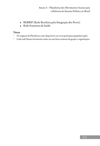 313
Anexo 4 – Plataforma dos Movimentos Sociais para
a Reforma do Sistema Político no Brasil
•	 REBRIP (Rede Brasileira pela Integração dos Povos)
•	 Rede Feminista de Saúde
Notas
1	
Os originais da Plataforma estão disponíveis em www.participacaopopular.org.br.
2
	 Cada rede/fórum/movimento reúne em suas bases centenas de grupos e organizações.
 