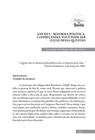315
“...Quem não se interessa pela política não se interessa pela vida...”
Ulysses Guimarães, 4 de março de 1985.
Apresentação
Verdades  mentiras
A Associação dos Magistrados Brasileiros (AMB) dirige esta car-
tilha às pessoas de boa-fé, como você. Pessoas que observam a política
com atenção e interesse. E que, às vezes, ficam indignadas ao ler ou ouvir
notícias sobre o dia-a-dia do país. Respeitamos seu direito de crítica,
mas acreditamos que você o exercerá com mais responsabilidade se tiver
mais informações a respeito dos partidos, dos políticos e da reforma po-
lítica que está em discussão no Congresso Nacional. Nosso desejo é que
você separe, sem confundir, causas e efeitos, verdades e mentiras. Assim,
você poderá participar do debate com isenção, segurança e honestidade.
E, não menos importante, poderá falar sobre o assunto em seu bairro,
com sua comunidade. Contribua para o fortalecimento da democracia
fazendo parte dessa discussão.
Anexo 5 – reforma política:
conhecendo, você pode ser
o juiz dessa questão
Associação dos Magistrados Brasileiros
 