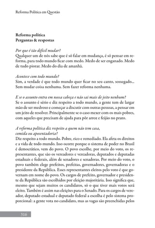 316
Reforma Política em Questão
Reforma política
Perguntas  respostas
Por que é tão difícil mudar?
Qualquer um de nós sabe que é só falar em mudança, é só pensar em re-
forma, para todo mundo ficar com medo. Medo de ser enganado. Medo
de tudo piorar. Medo do dia de amanhã.
Acontece com todo mundo?
Sim, a verdade é que todo mundo quer ficar no seu canto, sossegado...
Sem mudar coisa nenhuma. Sem fazer reforma nenhuma.
E se o assunto entra em nossa cabeça e não sai mais de jeito nenhum?
Se o assunto é sério e diz respeito a todo mundo, a gente tem de largar
mão de ser medroso e começar a discutir com outras pessoas, a pensar em
um jeito de resolver. Principalmente se o caso mexer com os mais pobres,
com aqueles que precisam de ajuda para pôr arroz e feijão no prato.
A reforma política diz respeito a quem não tem casa,
comida ou aposentadoria?
Diz respeito a todo mundo. Pobre, rico e remediado. Ela afeta os direitos
e a vida de todo mundo. Isso ocorre porque o sistema de poder no Brasil
é democrático, vem do povo. O povo escolhe, por meio do voto, os re-
presentantes, que são os vereadores e vereadoras, deputados e deputadas
estaduais e federais, além de senadores e senadoras. Por meio do voto, o
povo também elege prefeitos, prefeitas, governadores, governadoras e o
presidente da República. Esses representantes eleitos pelo voto é que go-
vernam em nome do povo. Os cargos de prefeito, governador e presiden-
te da República são escolhidos por eleição majoritária. Isso significa que,
mesmo que sejam muitos os candidatos, só o que tiver mais votos será
eleito. Também é assim nas eleições para o Senado. Para os cargos de vere-
ador, deputado estadual e deputado federal a escolha é pelo sistema pro-
porcional: a gente vota no candidato, mas as vagas são preenchidas pelos
 