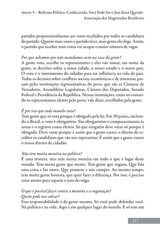 317
Anexo 5 – Reforma Política: Conhecendo, Você Pode Ser o Juiz dessa Questão
Associação dos Magistrados Brasileiros
partidos proporcionalmente aos votos recebidos por todos os candidatos
do partido. Quanto mais votos o partido tiver, mais gente ele elege. Assim,
o partido que receber mais votos vai ocupar o maior número de vagas.
Por que achamos que não mandamos nem na casa da gente?
A gente vota, escolhe os representantes e eles vão tomar, em nome da
gente, as decisões sobre a nossa cidade, o nosso estado e o nosso país.
O voto é o instrumento do cidadão para ter influência na vida do país.
Todas as decisões sobre conflitos sociais, econômicos e de interesses pas-
sam pelas instituições representativas do povo, que são as Câmaras de
Vereadores, Assembléias Legislativas, Câmara dos Deputados, Senado
Federal e Presidência da República. Nessas instituições, estão no coman-
do os representantes eleitos pelo povo, vale dizer, escolhidos pela gente.
É por isso que todo mundo vota?
Tem gente que só vota porque é obrigado pela lei. Em 30 países, incluin-
do o Brasil, o voto é obrigatório. São obrigatórios o comparecimento às
urnas e o registro como eleitor. Só que ninguém deve votar só porque é
obrigado. Deve votar porque é assim que a gente exerce o direito de es-
colher os candidatos que vão nos representar. É assim que a gente exerce
o nosso direito de cidadão.
Não tem muita mentira na política?
É uma tristeza, mas tem muita mentira em tudo o que é lugar deste
mundo. Tem muita gente que mente. Tem gente que engana. Que fala
uma coisa e faz outra. Que promete e não cumpre. Ao mesmo tempo,
tem muita gente honesta, que quer fazer a diferença. Por isso, é preciso
estar atento para separar o joio do trigo.
O que é possível fazer contra a mentira e a enganação?
Quem pode nos salvar?
Essa responsabilidade é da gente mesmo. Só você pode defender você.
Na política e na vida. Aqui e em qualquer lugar do mundo. E só tem um
 