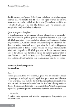 320
Reforma Política em Questão
dos Deputados e o Senado Federal, que trabalham em conjunto para
fazer as leis. No Senado, tem 81 senadores representando os estados,
sendo três para cada Unidade da Federação (2 estados e um Distrito
Federal). A Câmara conta com 513 deputados, que representam a po-
pulação dos estados e do Distrito Federal.
Quais as propostas da reforma?
O Senado aprovou e enviou para a Câmara três projetos: o que estabe-
lece financiamento público para as campanhas eleitorais, o que exige
fidelidade partidária e o que estabelece o fim das coligações nas eleições
proporcionais. A Câmara nomeou uma comissão para estudar as mu-
danças, e todo o sistema eleitoral e partidário foi debatido. Os pontos
que centralizaram o debate foram a votação em lista, o financiamento
público de campanha, a fidelidade partidária, o fim do voto secreto nas
sessões da Câmara e do Senado, a eleição de suplente para senador, o
voto distrital, a cláusula de barreira e o fim das coligações em eleições
proporcionais. Continue lendo para entender cada uma das propostas.
Propostas da reforma política
Voto em lista
O que é
Vimos que, no sistema proporcional, a gente vota no candidato, mas as
vagas são preenchidas pelos partidos políticos que tenham recebido mais
votos. Dentro de cada partido, eles distribuem as cadeiras aos candidatos
mais votados. No sistema chamado “voto em lista”, que valeria para verea-
dores e deputados, o eleitor não vota no candidato. Vota só no partido, e
o partido é que faz e aprova a lista com os nomes de seus candidatos.
O que muda
O eleitor passa a prestar mais atenção nas propostas dos partidos que
nos candidatos.
 