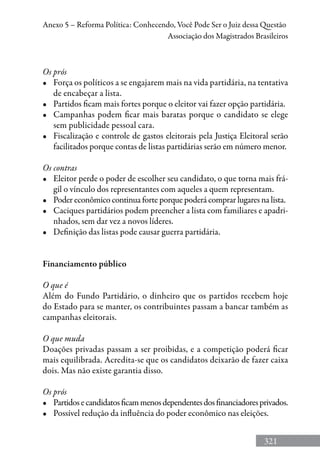 321
Anexo 5 – Reforma Política: Conhecendo, Você Pode Ser o Juiz dessa Questão
Associação dos Magistrados Brasileiros
Os prós
•	 Força os políticos a se engajarem mais na vida partidária, na tentativa
de encabeçar a lista.
•	 Partidos ficam mais fortes porque o eleitor vai fazer opção partidária.
•	 Campanhas podem ficar mais baratas porque o candidato se elege
sem publicidade pessoal cara.
•	 Fiscalização e controle de gastos eleitorais pela Justiça Eleitoral serão
facilitados porque contas de listas partidárias serão em número menor.
Os contras
•	 Eleitor perde o poder de escolher seu candidato, o que torna mais frá-
gil o vínculo dos representantes com aqueles a quem representam.
•	 Poder econômico continua forte porque poderá comprar lugares na lista.
•	 Caciques partidários podem preencher a lista com familiares e apadri-
nhados, sem dar vez a novos líderes.
•	 Definição das listas pode causar guerra partidária.
Financiamento público
O que é
Além do Fundo Partidário, o dinheiro que os partidos recebem hoje
do Estado para se manter, os contribuintes passam a bancar também as
campanhas eleitorais.
O que muda
Doações privadas passam a ser proibidas, e a competição poderá ficar
mais equilibrada. Acredita-se que os candidatos deixarão de fazer caixa
dois. Mas não existe garantia disso.
Os prós
•	 Partidosecandidatosficammenosdependentesdosfinanciadoresprivados.
•	 Possível redução da influência do poder econômico nas eleições.
 