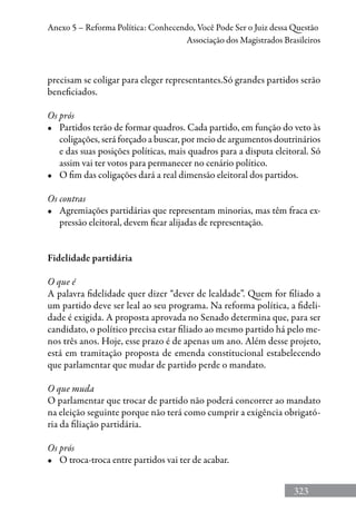 323
Anexo 5 – Reforma Política: Conhecendo, Você Pode Ser o Juiz dessa Questão
Associação dos Magistrados Brasileiros
precisam se coligar para eleger representantes.Só grandes partidos serão
beneficiados.
Os prós
•	 Partidos terão de formar quadros. Cada partido, em função do veto às
coligações, será forçado a buscar, por meio de argumentos doutrinários
e das suas posições políticas, mais quadros para a disputa eleitoral. Só
assim vai ter votos para permanecer no cenário político.
•	 O fim das coligações dará a real dimensão eleitoral dos partidos.
Os contras
•	 Agremiações partidárias que representam minorias, mas têm fraca ex-
pressão eleitoral, devem ficar alijadas de representação.
Fidelidade partidária
O que é
A palavra fidelidade quer dizer “dever de lealdade”. Quem for filiado a
um partido deve ser leal ao seu programa. Na reforma política, a fideli-
dade é exigida. A proposta aprovada no Senado determina que, para ser
candidato, o político precisa estar filiado ao mesmo partido há pelo me-
nos três anos. Hoje, esse prazo é de apenas um ano. Além desse projeto,
está em tramitação proposta de emenda constitucional estabelecendo
que parlamentar que mudar de partido perde o mandato.
O que muda
O parlamentar que trocar de partido não poderá concorrer ao mandato
na eleição seguinte porque não terá como cumprir a exigência obrigató-
ria da filiação partidária.
Os prós
•	 O troca-troca entre partidos vai ter de acabar.
 