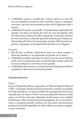 324
Reforma Política em Questão
•	 A fidelidade respeita a vontade que o eleitor expressa na urna. Ele
vota no candidato levando em conta o partido e rejeita as mudanças
constantes, que hoje são permitidas porque não há legislação sobre o
assunto.
•	 A fidelidade faz justiça aos partidos. Os parlamentares dependem dos
partidos, são eleitos em função dos totais de votos das legendas. Dos
513 eleitos para a Câmara em 200, um grupo de 32 alcançou o número
de votos necessários, o chamado quociente eleitoral, para a eleição iso-
lada de deputado federal. A maioria (que equivale a 94% do total) con-
quistou a vaga graças ao desempenho dos partidos e/ou coligações.
Os contras
•	 Não foi feita, no Brasil, a discussão de quem ou a quem compete o
direito do mandato: se ao parlamentar, ao partido, ou ao eleitor.
•	 A fidelidade partidária não pode se constituir em uma camisa-de-força
usada contra o parlamentar, que, em determinado instante, pode não
ter mais condições de convivência em seu partido.
•	 A fidelidade pode aumentar o autoritarismo dos dirigentes partidários
e prejudicar a democracia interna dos partidos.
Cláusula de barreira
O que é
Existem 29 partidos políticos registrados no Tribunal Superior Eleitoral
(TSE). A chamada cláusula de barreira determina restrições na partilha
do fundo partidário e no horário público de propaganda eleitoral para
o partido que não obtiver 5% dos votos para deputado federal em todo
o país e/ou 2% dos votos para deputado em pelo menos nove unidades
da Federação. Além da diminuição da propaganda e dos recursos finan-
ceiros, os pequenos partidos também não terão pleno funcionamento
parlamentar, ficando impedidos de indicar líderes ou nomear integran-
tes para comissões.
 