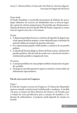 325
Anexo 5 – Reforma Política: Conhecendo, Você Pode Ser o Juiz dessa Questão
Associação dos Magistrados Brasileiros
O que muda
O Fundo Partidário é constituído basicamente de dinheiro de arreca-
dação tributária. Os recursos são distribuídos entre as diversas legen-
das a partir de critérios proporcionais. Os partidos que ultrapassarem a
cláusula de barreira deverão dividir 99% do Fundo, enquanto os outros
terão de repartir entre eles o 1% restante.
Os prós
•	 A dispersão partidária favorece a existência de legendas de aluguel, que
visam apenas benefício próprio e criam obstáculos para a formação de
maiorias sólidas em votações de questões relevantes.
•	 Só a representação popular sólida justifica a existência de um partido
político.
•	 A cláusula de barreira delega ao eleitor, de forma correta, o destino dos
partidos políticos. Não há nada de errado com a decisão de vincular a
existência dos partidos à conquista de votos.
Os contras
•	 A atuação partidária em causa própria também está presente nos gran-
des partidos.
•	 Os pequenos partidos garantem espaço às minorias e muitos deles são
efetivamente representativos.
Fim do voto secreto no Congresso
O que é
É o fim das votações secretas no Congresso. A Câmara dos Deputados
aprovou emenda constitucional estabelecendo a mudança. A medida
vale para as eleições da Mesa Diretora da Câmara e do Senado, para
a votação de vetos presidenciais, para a cassação de mandato e a in-
dicação de embaixadores. A proposta ainda depende de votação no
Senado.
 