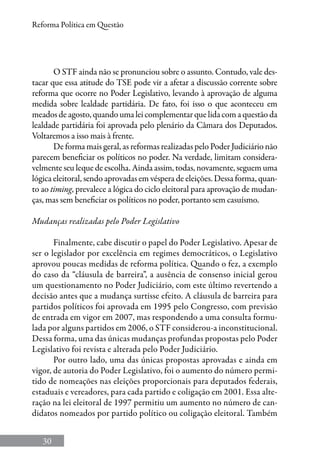 30
Reforma Política em Questão
O STF ainda não se pronunciou sobre o assunto. Contudo, vale des-
tacar que essa atitude do TSE pode vir a afetar a discussão corrente sobre
reforma que ocorre no Poder Legislativo, levando à aprovação de alguma
medida sobre lealdade partidária. De fato, foi isso o que aconteceu em
meados de agosto, quando uma lei complementar que lida com a questão da
lealdade partidária foi aprovada pelo plenário da Câmara dos Deputados.
Voltaremos a isso mais à frente.
De forma mais geral, as reformas realizadas pelo Poder Judiciário não
parecem beneficiar os políticos no poder. Na verdade, limitam considera-
velmente seu leque de escolha. Ainda assim, todas, novamente, seguem uma
lógica eleitoral, sendo aprovadas em véspera de eleições. Dessa forma, quan-
to ao timing, prevalece a lógica do ciclo eleitoral para aprovação de mudan-
ças, mas sem beneficiar os políticos no poder, portanto sem casuísmo.
Mudanças realizadas pelo Poder Legislativo
Finalmente, cabe discutir o papel do Poder Legislativo. Apesar de
ser o legislador por excelência em regimes democráticos, o Legislativo
aprovou poucas medidas de reforma política. Quando o fez, a exemplo
do caso da “cláusula de barreira”, a ausência de consenso inicial gerou
um questionamento no Poder Judiciário, com este último revertendo a
decisão antes que a mudança surtisse efeito. A cláusula de barreira para
partidos políticos foi aprovada em 1995 pelo Congresso, com previsão
de entrada em vigor em 2007, mas respondendo a uma consulta formu-
lada por alguns partidos em 2006, o STF considerou-a inconstitucional.
Dessa forma, uma das únicas mudanças profundas propostas pelo Poder
Legislativo foi revista e alterada pelo Poder Judiciário.
Por outro lado, uma das únicas propostas aprovadas e ainda em
vigor, de autoria do Poder Legislativo, foi o aumento do número permi-
tido de nomeações nas eleições proporcionais para deputados federais,
estaduais e vereadores, para cada partido e coligação em 2001. Essa alte-
ração na lei eleitoral de 1997 permitiu um aumento no número de can-
didatos nomeados por partido político ou coligação eleitoral. Também
 
